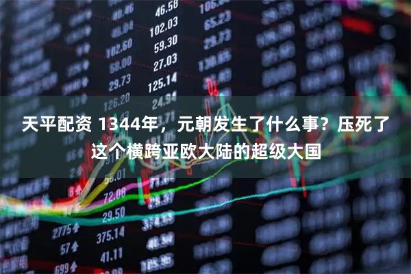 天平配资 1344年，元朝发生了什么事？压死了这个横跨亚欧大陆的超级大国