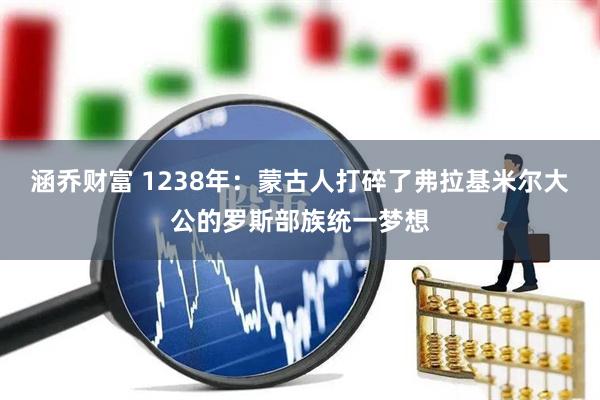 涵乔财富 1238年：蒙古人打碎了弗拉基米尔大公的罗斯部族统一梦想