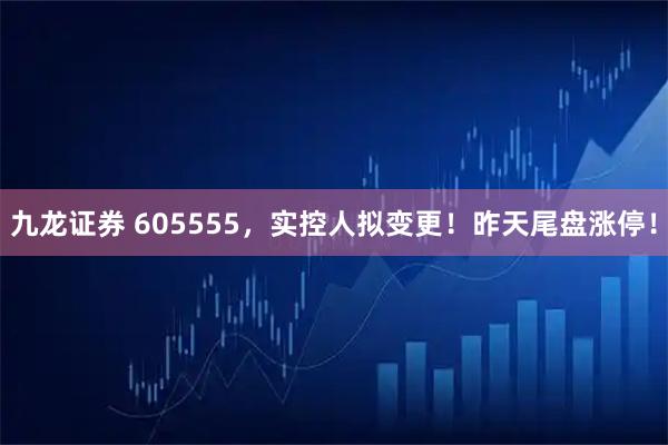 九龙证券 605555，实控人拟变更！昨天尾盘涨停！