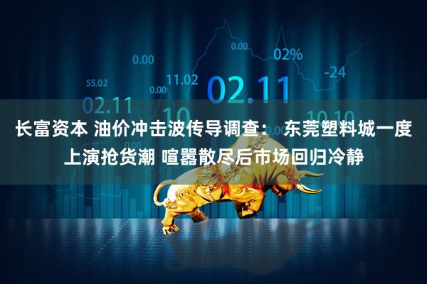 长富资本 油价冲击波传导调查： 东莞塑料城一度上演抢货潮 喧嚣散尽后市场回归冷静