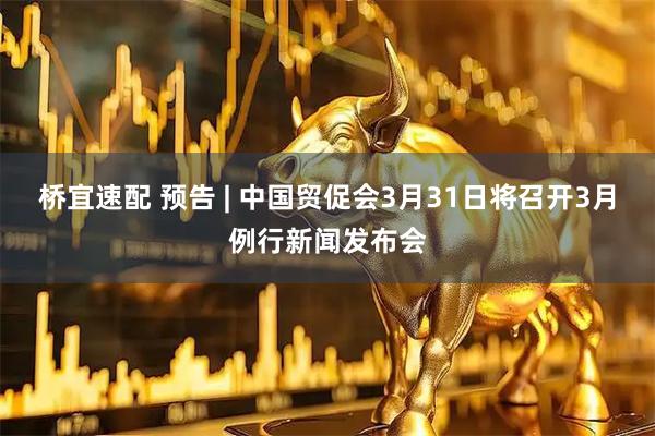 桥宜速配 预告 | 中国贸促会3月31日将召开3月例行新闻发布会