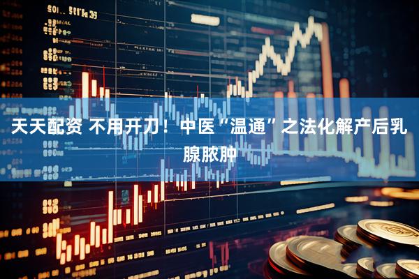 天天配资 不用开刀！中医“温通”之法化解产后乳腺脓肿