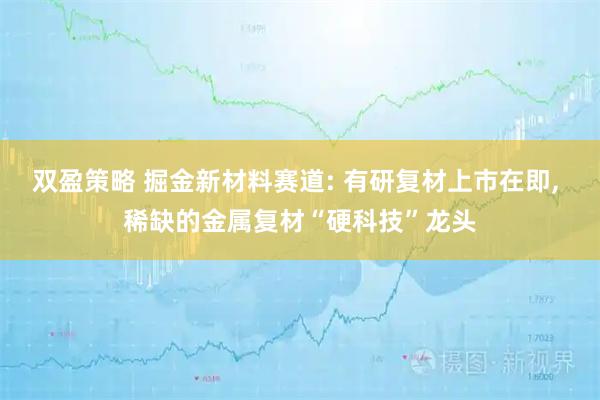 双盈策略 掘金新材料赛道: 有研复材上市在即, 稀缺的金属复材“硬科技”龙头
