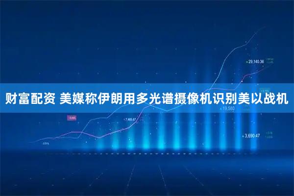 财富配资 美媒称伊朗用多光谱摄像机识别美以战机