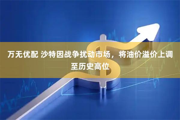 万无优配 沙特因战争扰动市场，将油价溢价上调至历史高位