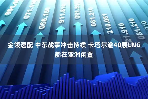 金领速配 中东战事冲击持续 卡塔尔逾40艘LNG船在亚洲闲置