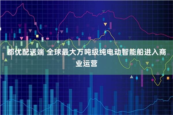 都优配送端 全球最大万吨级纯电动智能船进入商业运营