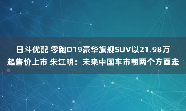 日斗优配 零跑D19豪华旗舰SUV以21.98万起售价上市 朱江明：未来中国车市朝两个方面走