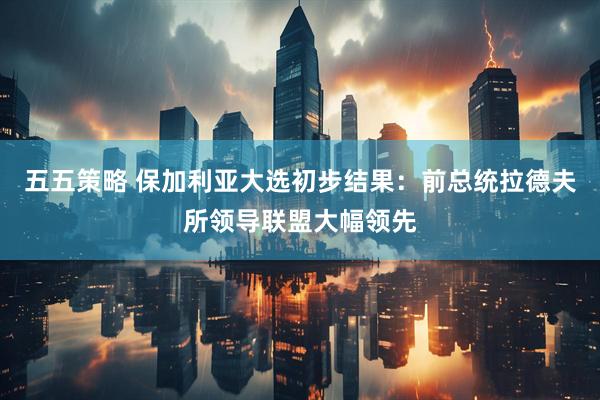 五五策略 保加利亚大选初步结果：前总统拉德夫所领导联盟大幅领先