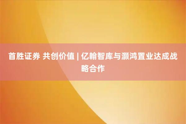 首胜证券 共创价值 | 亿翰智库与灏鸿置业达成战略合作