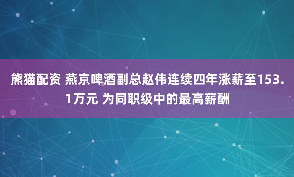 熊猫配资 燕京啤酒副总赵伟连续四年涨薪至153.1万元 为同职级中的最高薪酬