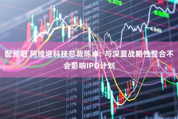 配资吧 阿维塔科技总裁陈卓: 与深蓝战略性整合不会影响IPO计划
