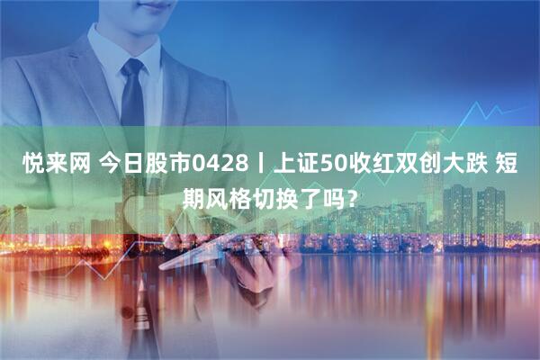 悦来网 今日股市0428丨上证50收红双创大跌 短期风格切换了吗？