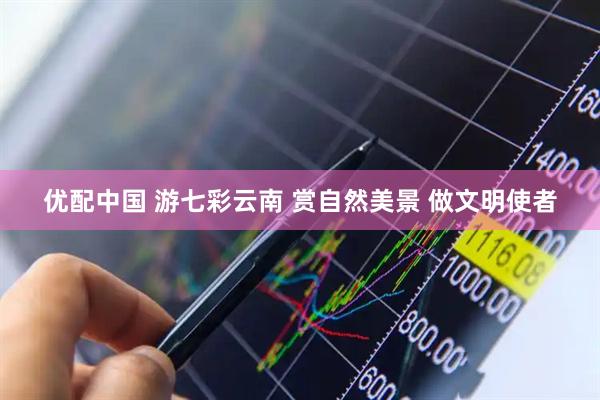 优配中国 游七彩云南 赏自然美景 做文明使者