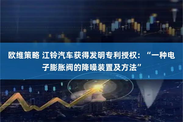 欧维策略 江铃汽车获得发明专利授权：“一种电子膨胀阀的降噪装置及方法”