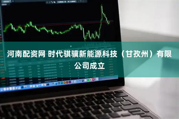 河南配资网 时代骐骥新能源科技（甘孜州）有限公司成立