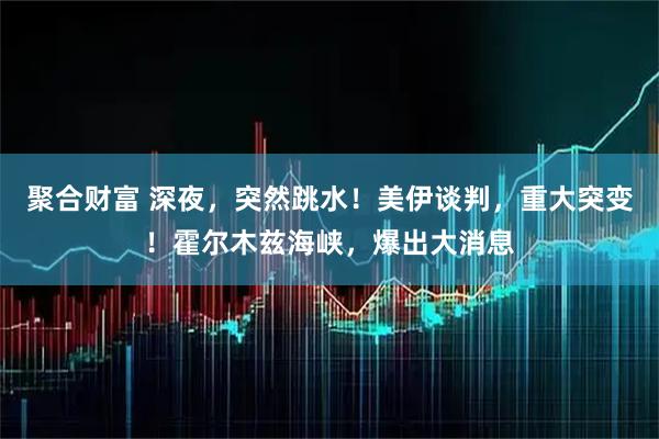 聚合财富 深夜，突然跳水！美伊谈判，重大突变！霍尔木兹海峡，爆出大消息