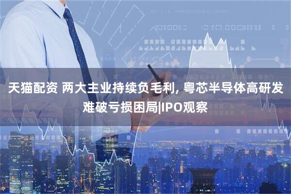 天猫配资 两大主业持续负毛利, 粤芯半导体高研发难破亏损困局|IPO观察