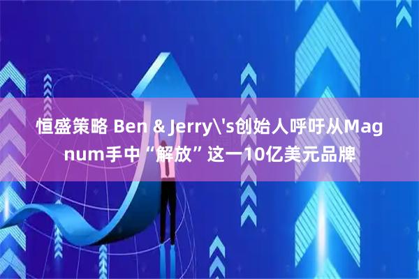 恒盛策略 Ben & Jerry's创始人呼吁从Magnum手中“解放”这一10亿美元品牌