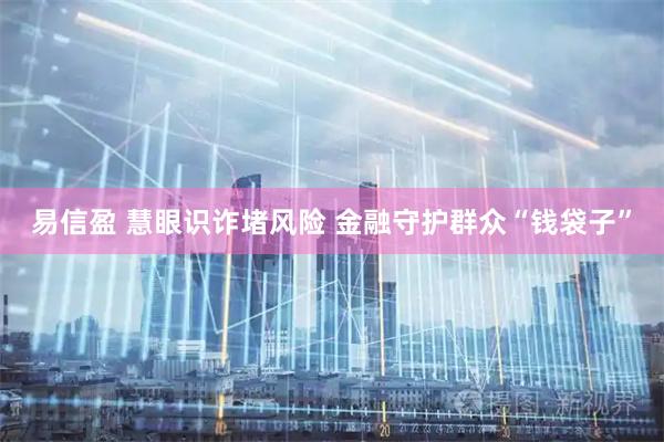 易信盈 慧眼识诈堵风险 金融守护群众“钱袋子”