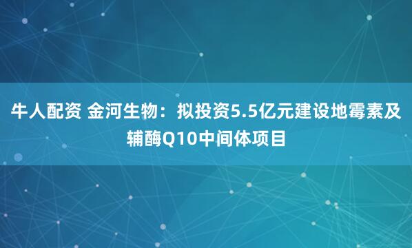 牛人配资 金河生物：拟投资5.5亿元建设地霉素及辅酶Q10中间体项目