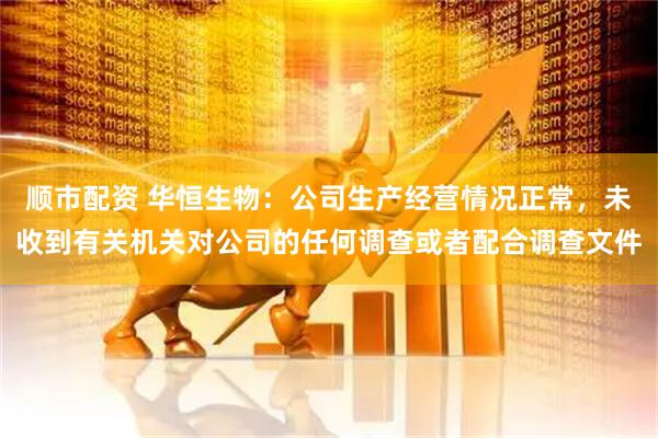 顺市配资 华恒生物：公司生产经营情况正常，未收到有关机关对公司的任何调查或者配合调查文件