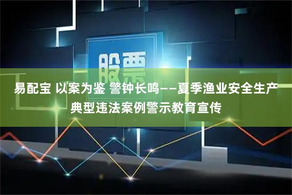 易配宝 以案为鉴 警钟长鸣——夏季渔业安全生产典型违法案例警示教育宣传