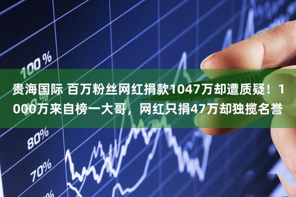 贵海国际 百万粉丝网红捐款1047万却遭质疑!1000万来自榜一大哥,网红只捐47万却独揽名誉