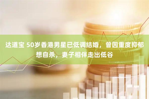 达道宝 50岁香港男星已低调结婚,曾因重度抑郁想自杀,妻子相伴走出低谷