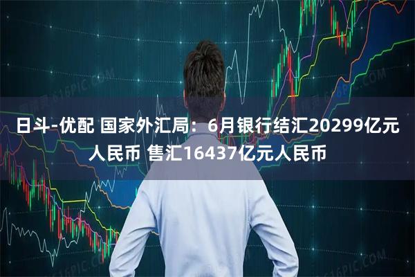 日斗-优配 国家外汇局：6月银行结汇20299亿元人民币 售汇16437亿元人民币