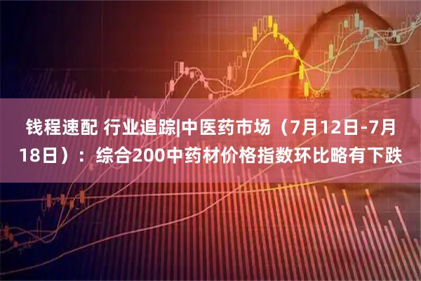 钱程速配 行业追踪|中医药市场（7月12日-7月18日）：综合200中药材价格指数环比略有下跌