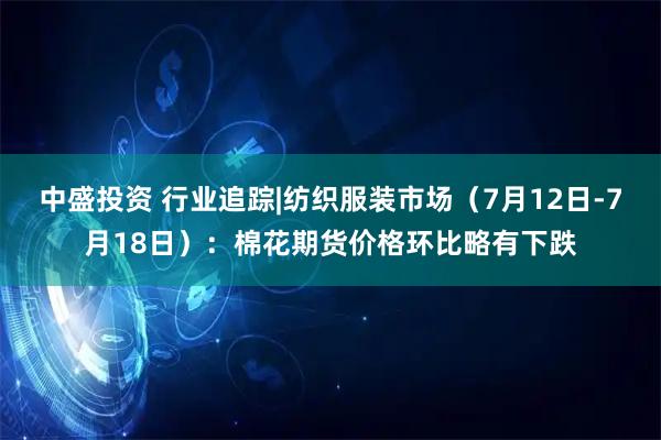 中盛投资 行业追踪|纺织服装市场（7月12日-7月18日）：棉花期货价格环比略有下跌