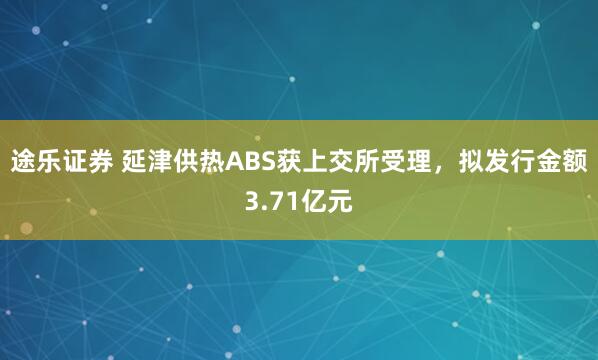 途乐证券 延津供热ABS获上交所受理，拟发行金额3.71亿元
