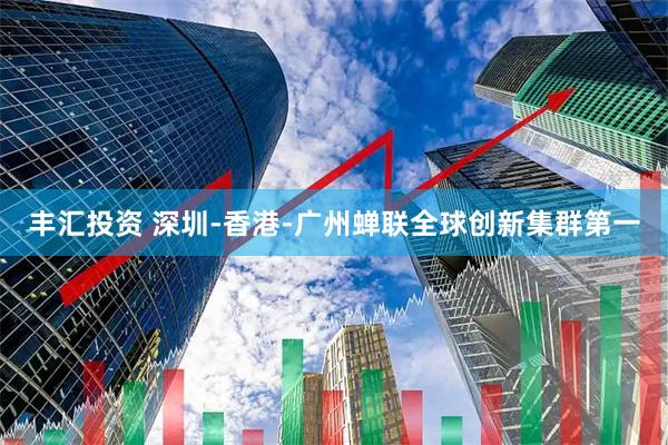 丰汇投资 深圳-香港-广州蝉联全球创新集群第一