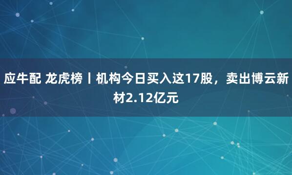 应牛配 龙虎榜丨机构今日买入这17股,卖出博云新材2.12亿元