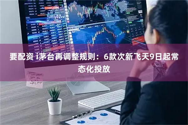 要配资 i茅台再调整规则:6款次新飞天9日起常态化投放
